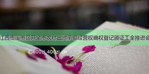 江西贵溪市召开全市农村土地承包经营权确权登记颁证工全推进会