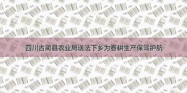 四川古蔺县农业局送法下乡为春耕生产保驾护航