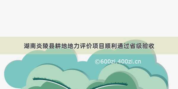 湖南炎陵县耕地地力评价项目顺利通过省级验收