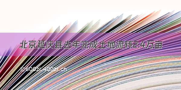 北京延庆县去年完成土地流转2.4万亩