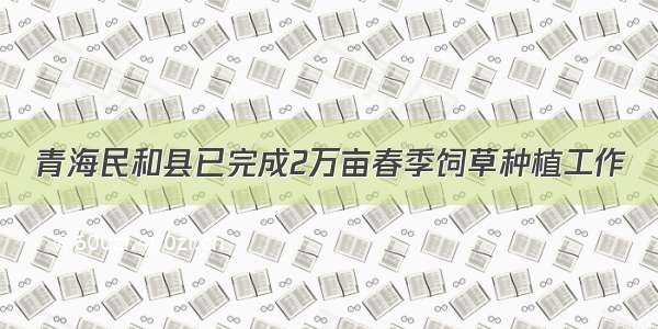 青海民和县已完成2万亩春季饲草种植工作