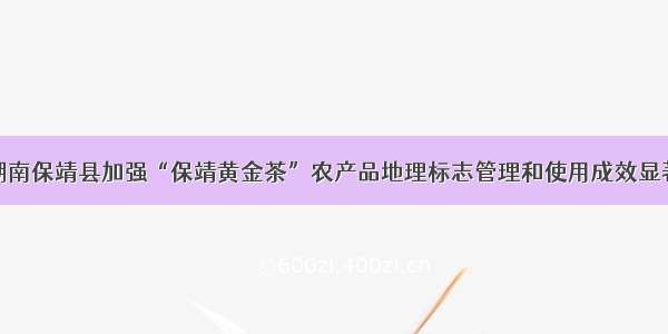 湖南保靖县加强“保靖黄金茶”农产品地理标志管理和使用成效显著