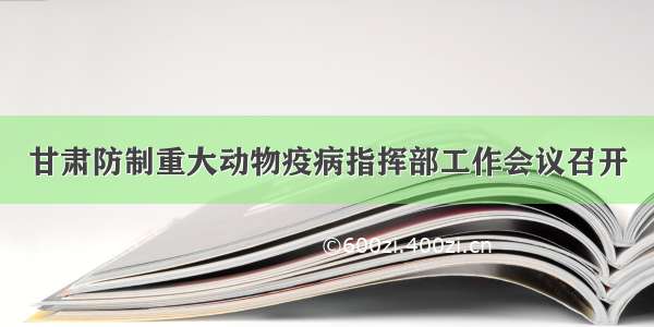 甘肃防制重大动物疫病指挥部工作会议召开