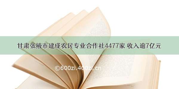 甘肃张掖市建成农民专业合作社4477家 收入逾7亿元