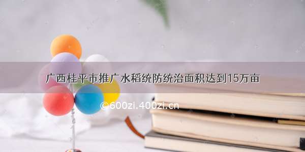 广西桂平市推广水稻统防统治面积达到15万亩