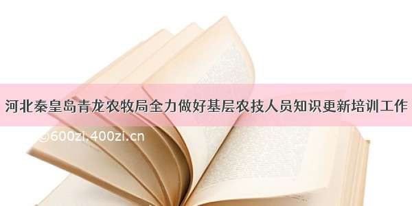 河北秦皇岛青龙农牧局全力做好基层农技人员知识更新培训工作