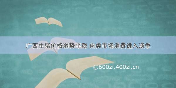 广西生猪价格弱势平稳 肉类市场消费进入淡季