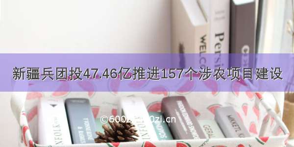 新疆兵团投47.46亿推进157个涉农项目建设