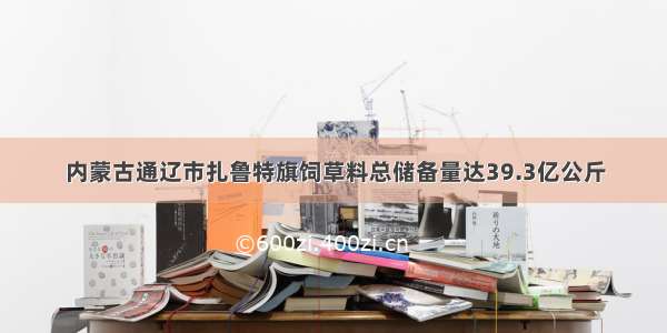 内蒙古通辽市扎鲁特旗饲草料总储备量达39.3亿公斤