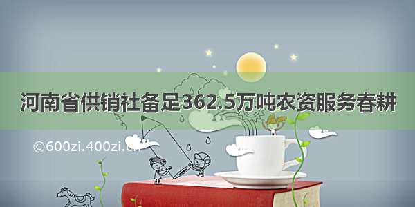 河南省供销社备足362.5万吨农资服务春耕