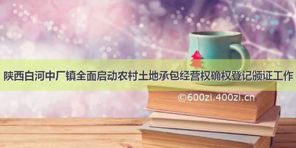 陕西白河中厂镇全面启动农村土地承包经营权确权登记颁证工作