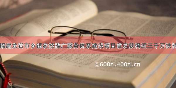 福建龙岩市乡镇农技推广服务体系建设项目首次获得近三千万扶持