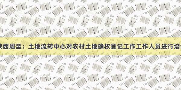 陕西周至：土地流转中心对农村土地确权登记工作工作人员进行培训