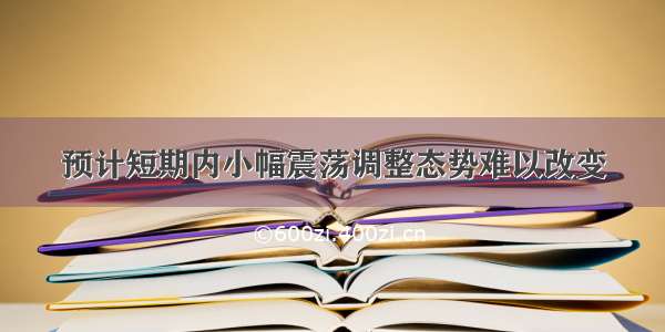 预计短期内小幅震荡调整态势难以改变