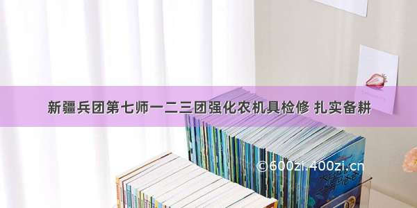 新疆兵团第七师一二三团强化农机具检修 扎实备耕