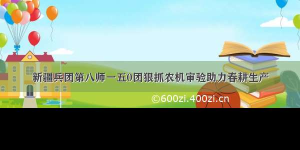 新疆兵团第八师一五0团狠抓农机审验助力春耕生产