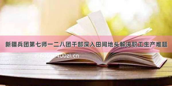 新疆兵团第七师一二八团干部深入田间地头解决职工生产难题