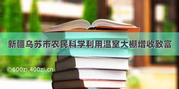 新疆乌苏市农民科学利用温室大棚增收致富