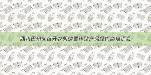 四川巴州区召开农机购置补贴产品经销商培训会