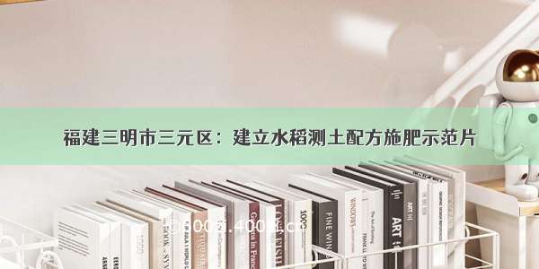 福建三明市三元区：建立水稻测土配方施肥示范片