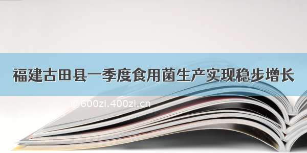 福建古田县一季度食用菌生产实现稳步增长