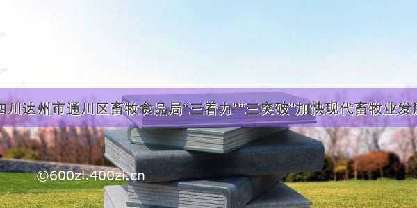 四川达州市通川区畜牧食品局“三着力”“三突破”加快现代畜牧业发展