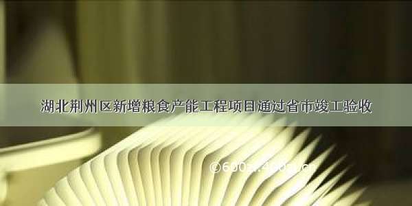 湖北荆州区新增粮食产能工程项目通过省市竣工验收