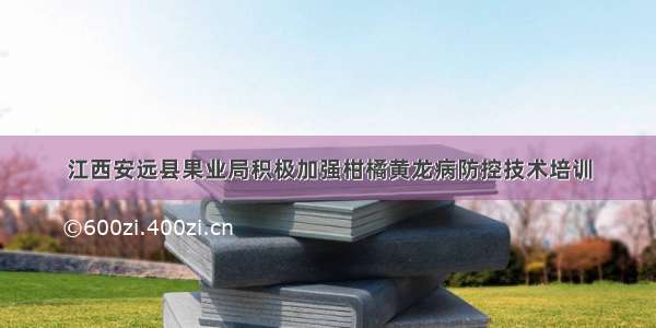 江西安远县果业局积极加强柑橘黄龙病防控技术培训