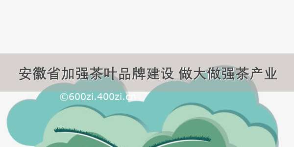 安徽省加强茶叶品牌建设 做大做强茶产业