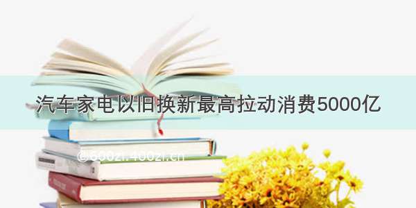 汽车家电以旧换新最高拉动消费5000亿