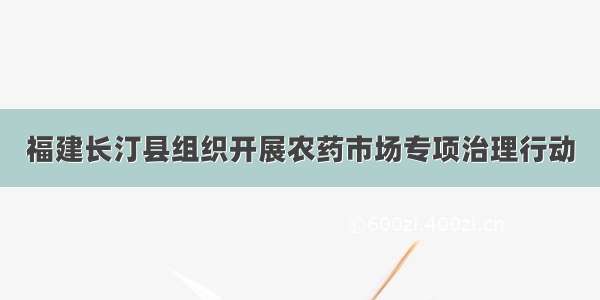 福建长汀县组织开展农药市场专项治理行动