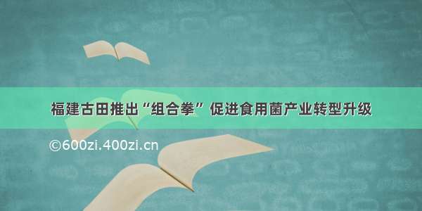 福建古田推出“组合拳” 促进食用菌产业转型升级