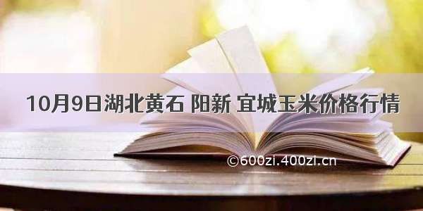 10月9日湖北黄石 阳新 宜城玉米价格行情