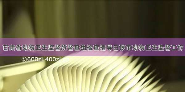 甘肃省动物卫生监督所督查组检查指导白银市动物卫生监督工作