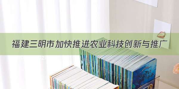 福建三明市加快推进农业科技创新与推广