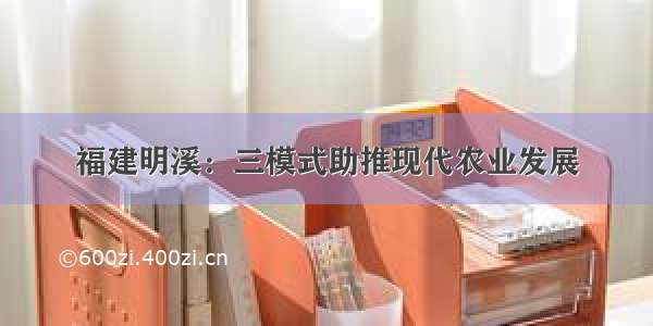 福建明溪：三模式助推现代农业发展