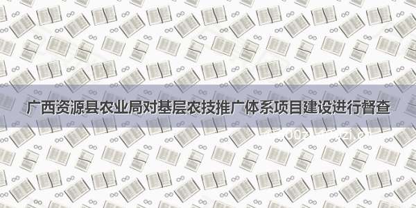 广西资源县农业局对基层农技推广体系项目建设进行督查