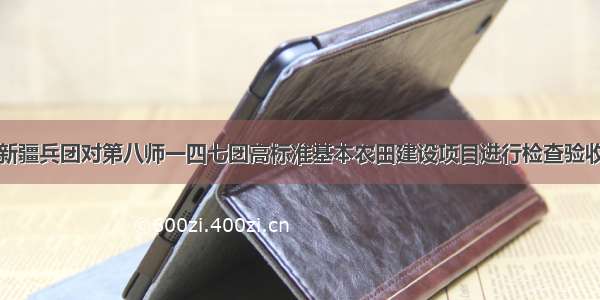 新疆兵团对第八师一四七团高标准基本农田建设项目进行检查验收