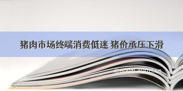 猪肉市场终端消费低迷 猪价承压下滑