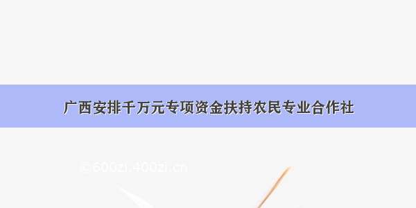 广西安排千万元专项资金扶持农民专业合作社