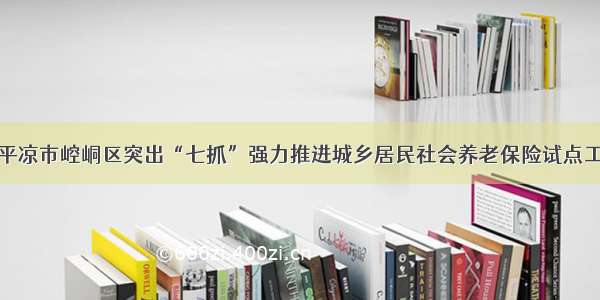 甘肃省平凉市崆峒区突出“七抓”强力推进城乡居民社会养老保险试点工作进程