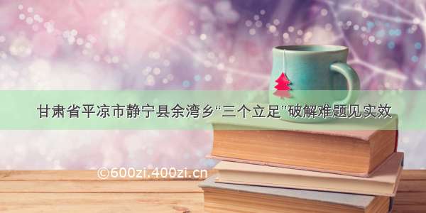 甘肃省平凉市静宁县余湾乡“三个立足”破解难题见实效