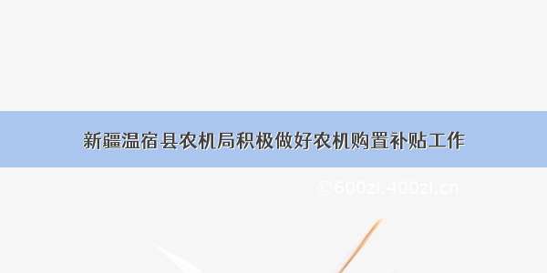 新疆温宿县农机局积极做好农机购置补贴工作