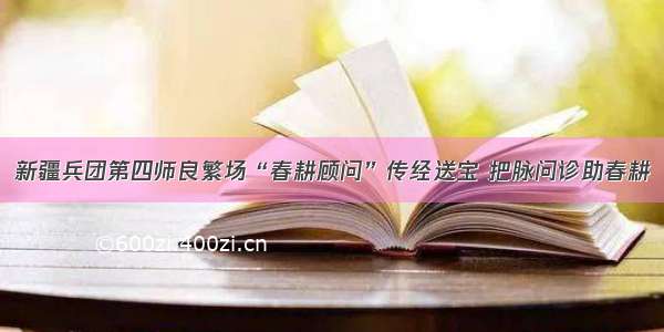 新疆兵团第四师良繁场“春耕顾问”传经送宝 把脉问诊助春耕