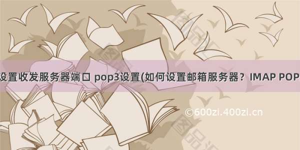 pop3邮箱怎么设置收发服务器端口 pop3设置(如何设置邮箱服务器？IMAP POP3有何区别？)...