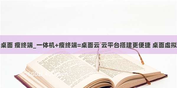 云桌面 瘦终端_一体机+瘦终端=桌面云 云平台搭建更便捷 桌面虚拟化