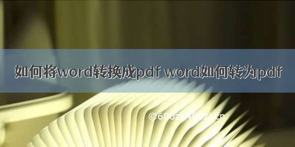 如何将word转换成pdf word如何转为pdf