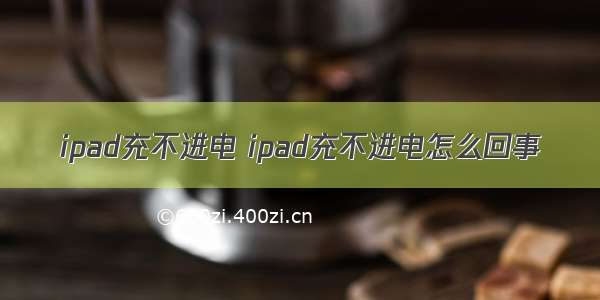 ipad充不进电 ipad充不进电怎么回事