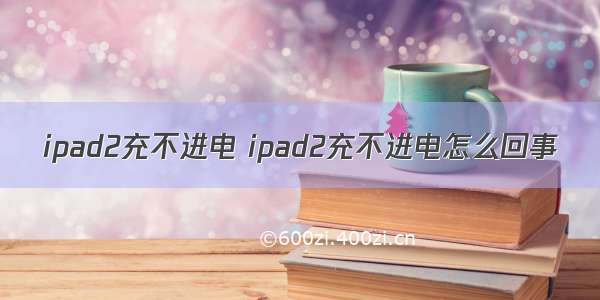 ipad2充不进电 ipad2充不进电怎么回事