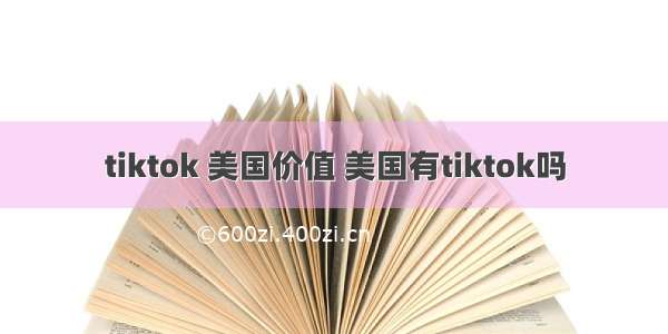 tiktok 美国价值 美国有tiktok吗